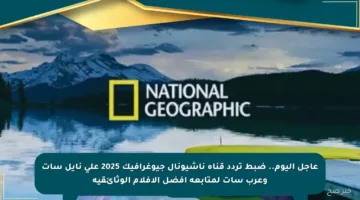 عاجل اليوم.. ضبط تردد قناة ناشيونال جيوغرافيك 2025 على نايل سات وعرب سات لمتابعة أفضل الأفلام الوثائقية